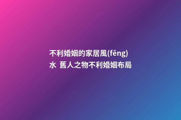 不利婚姻的家居風(fēng)水  舊人之物不利婚姻布局